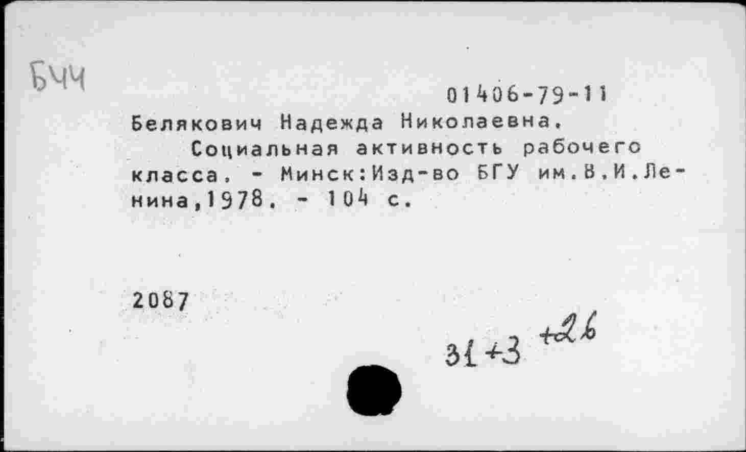 ﻿
01406-79-11
Белякович Надежда Николаевна.
Социальная активность рабочего класса. - Минск:Изд-во БГУ им.В.И.Ле нина, 1 978. - 1 04 с.
2087